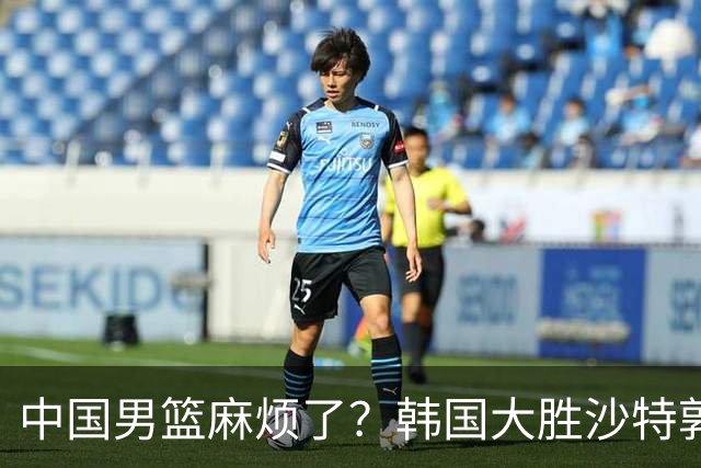 中国男篮麻烦了？韩国大胜沙特郭士强该头疼了：中国队已输不起了？