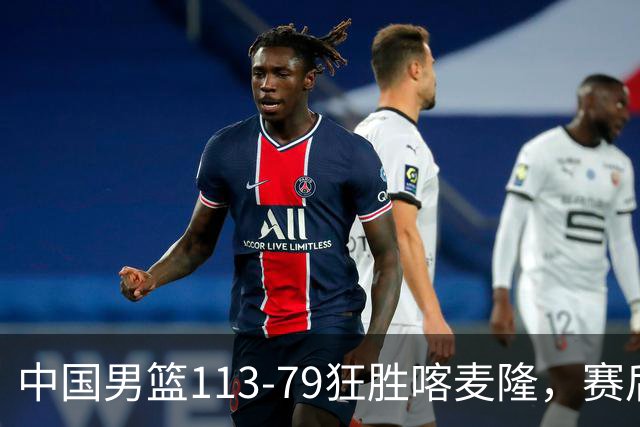 中国男篮113-79狂胜喀麦隆，赛后球员表现评分：3满分4耀眼 3合格