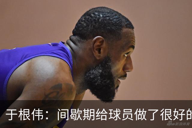 于根伟：间歇期给球员做了很好的恢复调整，全队上下要统一思想
