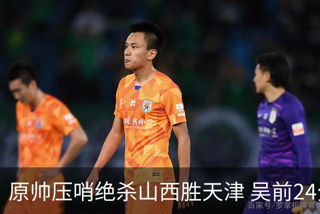 原帅压哨绝杀山西胜天津 吴前24分浙江胜青岛