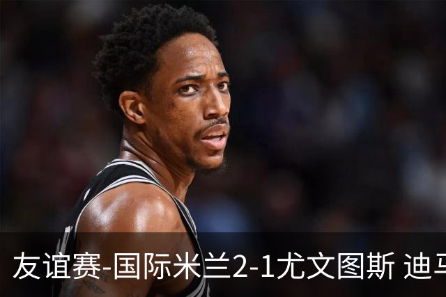 友谊赛-国际米兰2-1尤文图斯 迪马尔科迪乌夫建功孔塞桑破门