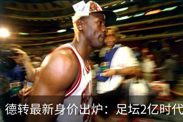 德转最新身价出炉：足坛2亿时代已开启，姆巴佩领衔群星身价飙升