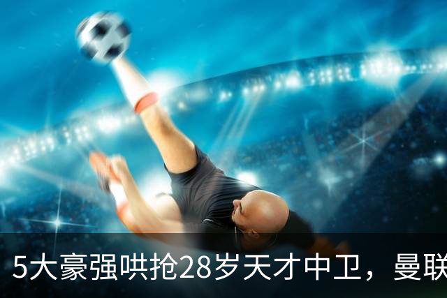 5大豪强哄抢28岁天才中卫，曼联独占先机，切尔西强势介入，阿隆索钦点