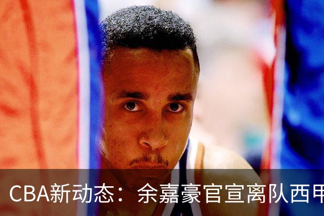 CBA新动态：余嘉豪官宣离队西甲，回归浙江，再次拿到600万顶薪！